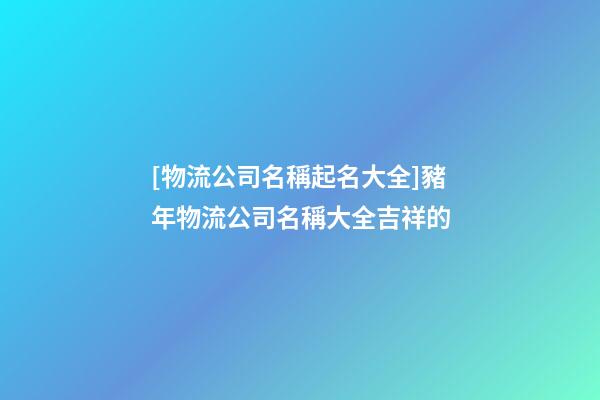 [物流公司名稱起名大全]豬年物流公司名稱大全吉祥的-第1張-公司起名-玄機派